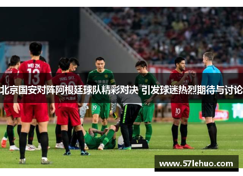 北京国安对阵阿根廷球队精彩对决 引发球迷热烈期待与讨论